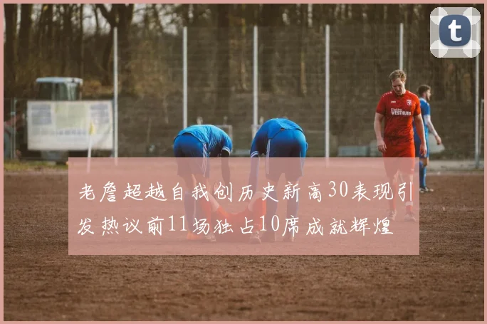 老詹超越自我创历史新高30表现引发热议前11场独占10席成就辉煌