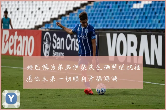 姆巴佩为弟弟伊桑庆生晒照送祝福愿你未来一切顺利幸福满满