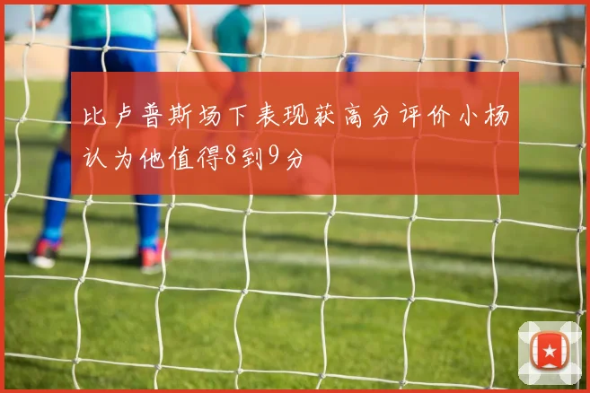 比卢普斯场下表现获高分评价小杨认为他值得8到9分