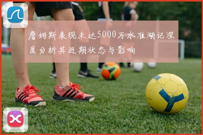 詹姆斯表现未达5000万水准湖记深度分析其近期状态与影响