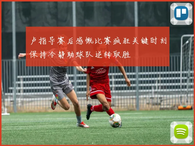 卢指导赛后感慨比赛疯狂关键时刻保持冷静助球队逆转取胜