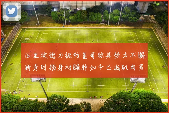 法里埃德力挺约基奇称其努力不懈新秀时期身材臃肿如今已成肌肉男