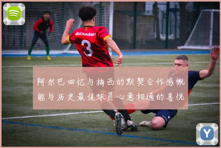 阿尔巴回忆与梅西的默契合作感慨能与历史最佳球员心意相通的喜悦