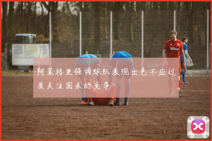 阿莱格里强调球队表现出色不应过度关注国米的竞争