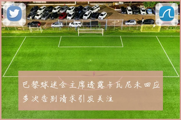 巴黎球迷会主席透露卡瓦尼未回应多次告别请求引发关注