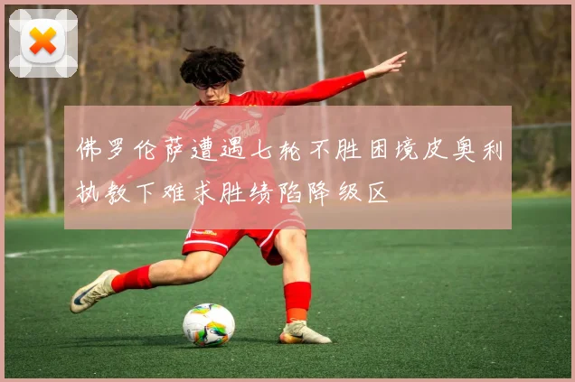 佛罗伦萨遭遇七轮不胜困境皮奥利执教下难求胜绩陷降级区