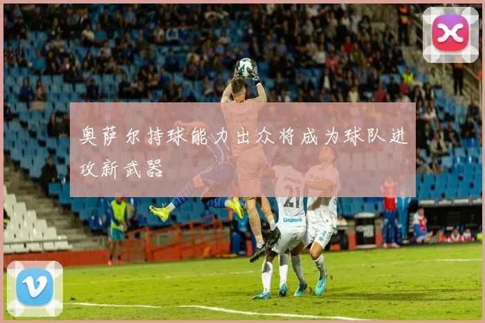 奥萨尔持球能力出众将成为球队进攻新武器