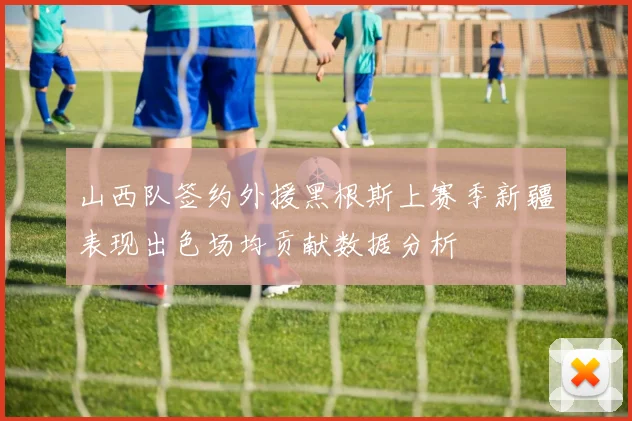 山西队签约外援黑根斯上赛季新疆表现出色场均贡献数据分析