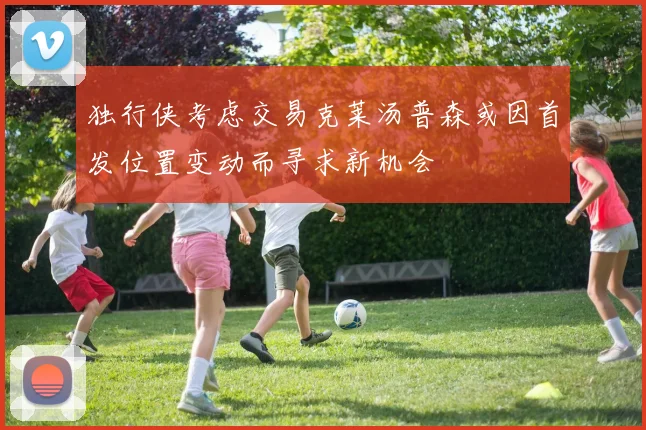 独行侠考虑交易克莱汤普森或因首发位置变动而寻求新机会