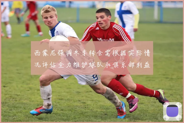 西蒙尼强调冬季转会需根据实际情况评估全力维护球队和俱乐部利益