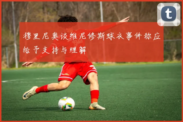 穆里尼奥谈维尼修斯球衣事件称应给予支持与理解