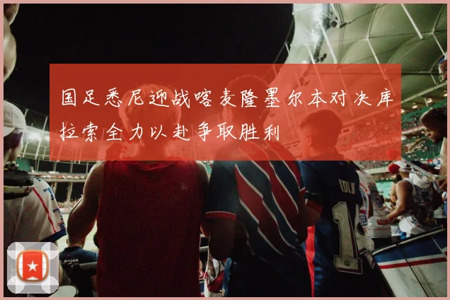 国足悉尼迎战喀麦隆墨尔本对决库拉索全力以赴争取胜利