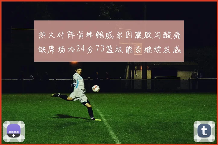 热火对阵黄蜂鲍威尔因腹股沟酸痛缺席场均24分73篮板能否继续发威