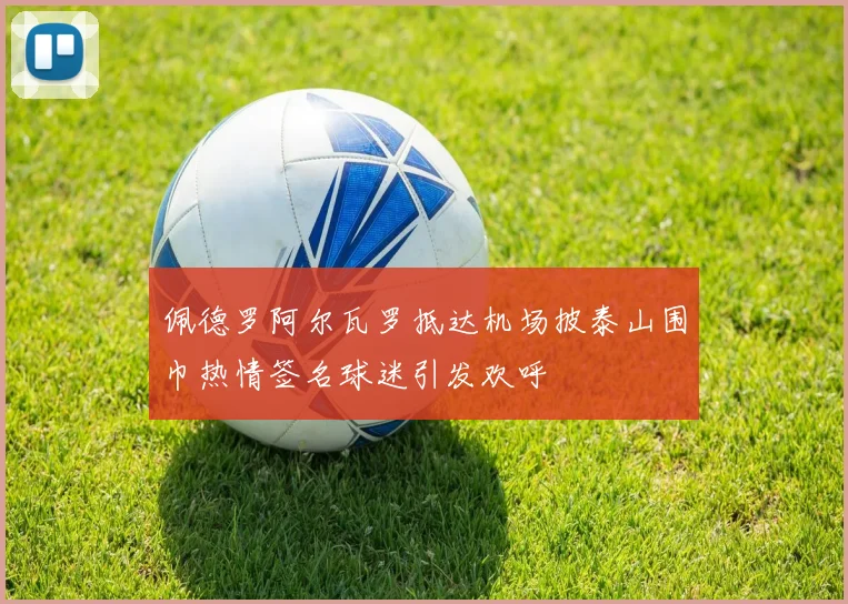 佩德罗阿尔瓦罗抵达机场披泰山围巾热情签名球迷引发欢呼