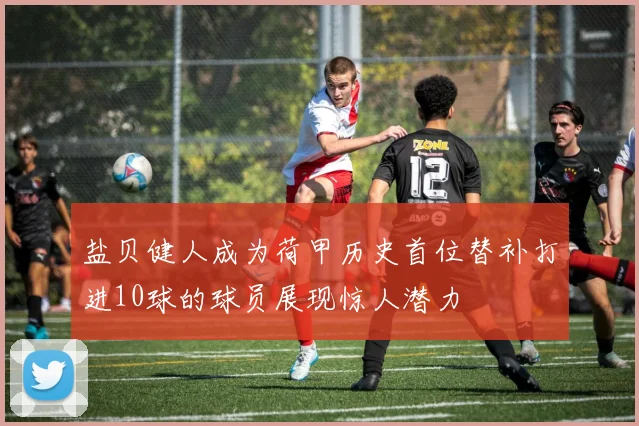 盐贝健人成为荷甲历史首位替补打进10球的球员展现惊人潜力