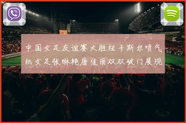 中国女足友谊赛大胜纽卡斯尔喷气机女足张琳艳唐佳丽双双破门展现实力