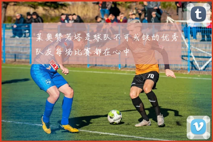 莱奥赞若塔是球队不可或缺的优秀队友每场比赛都在心中