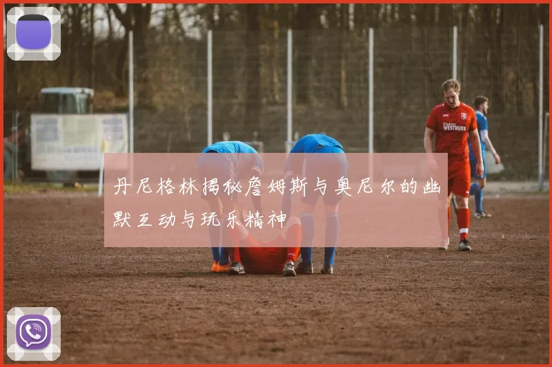 丹尼格林揭秘詹姆斯与奥尼尔的幽默互动与玩乐精神