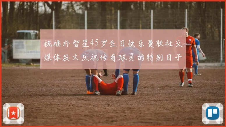 祝福朴智星45岁生日快乐曼联社交媒体发文庆祝传奇球员的特别日子